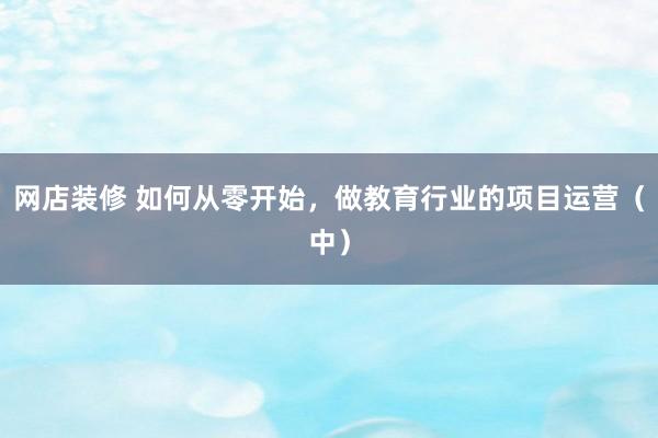 网店装修 如何从零开始，做教育行业的项目运营（中）