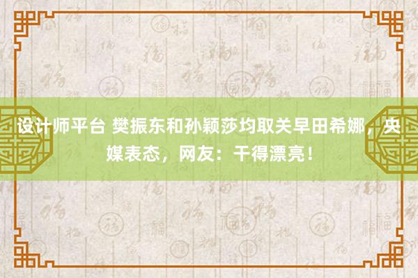 设计师平台 樊振东和孙颖莎均取关早田希娜，央媒表态，网友：干得漂亮！