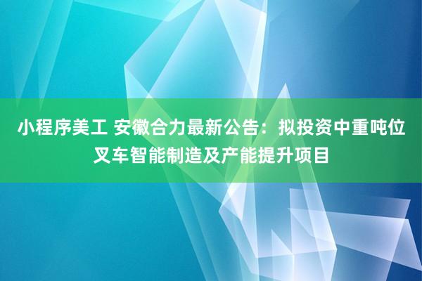 小程序美工 安徽合力最新公告：拟投资中重吨位叉车智能制造及产能提升项目