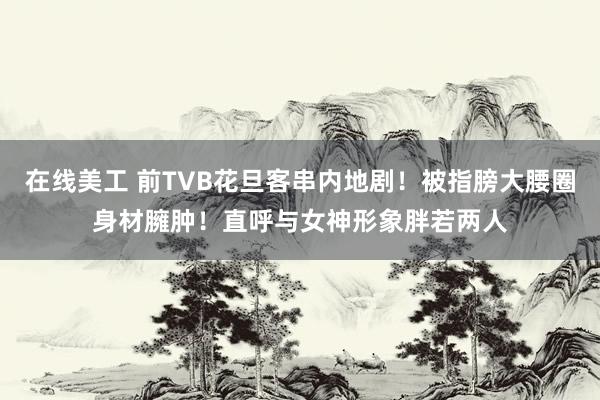 在线美工 前TVB花旦客串内地剧！被指膀大腰圈身材臃肿！直呼与女神形象胖若两人