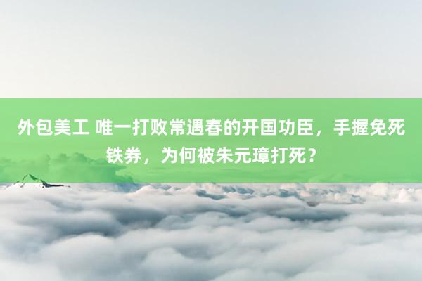 外包美工 唯一打败常遇春的开国功臣，手握免死铁券，为何被朱元璋打死？