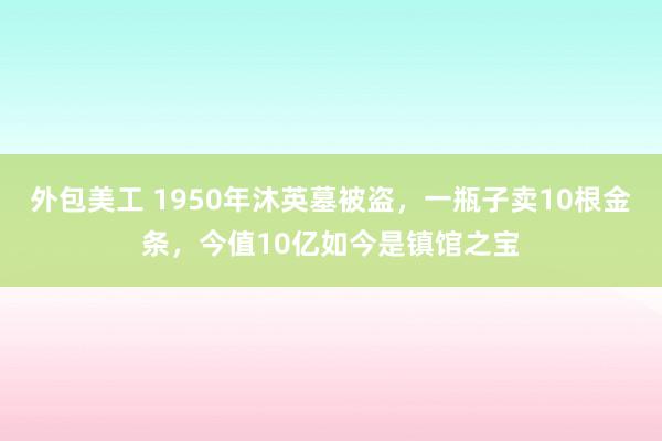 外包美工 1950年沐英墓被盗，一瓶子卖10根金条，今值10亿如今是镇馆之宝