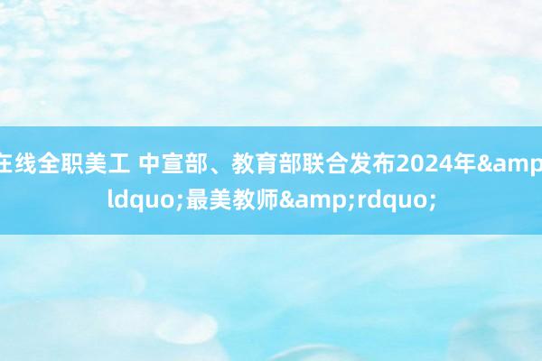 在线全职美工 中宣部、教育部联合发布2024年&ldquo;最美教师&rdquo;