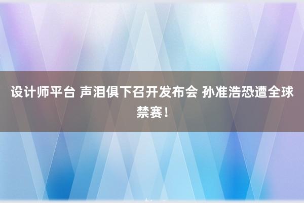 设计师平台 声泪俱下召开发布会 孙准浩恐遭全球禁赛！