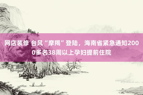 网店装修 台风“摩羯”登陆，海南省紧急通知2000多名38周以上孕妇提前住院